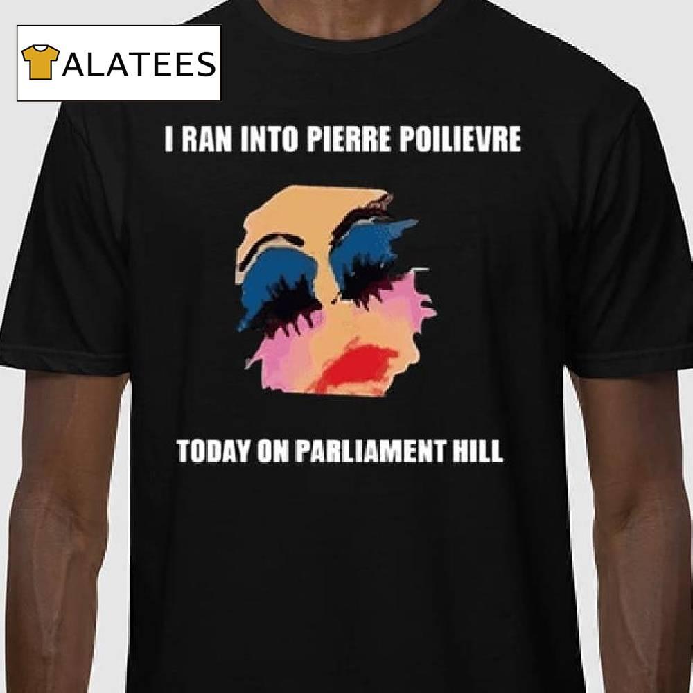 I Ran Into Pierre Poilievre Today On Parliament Hill Shirt