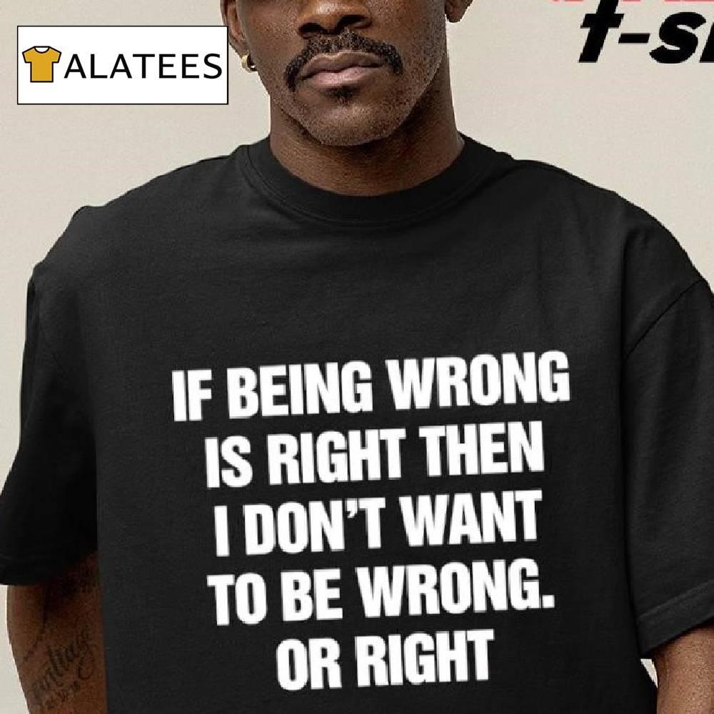 If Being Wrong Is Right I Don't Want To Be Wrong Or Right Shirt