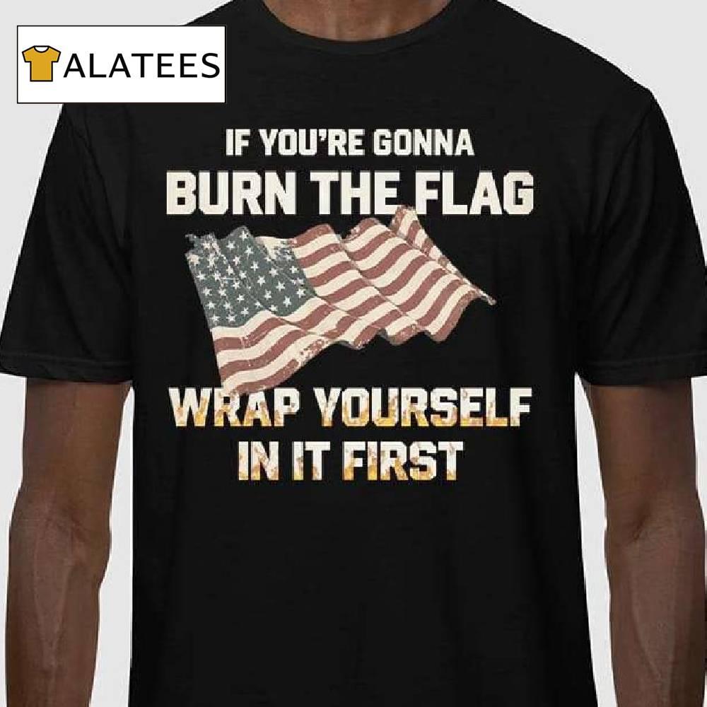 If You're Gonna Burn The Flag Wrap Yourself In It First Shirt