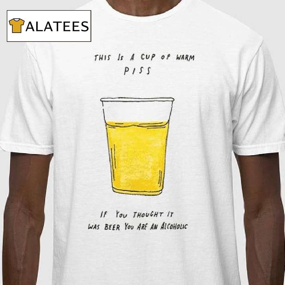 This Is A Cup Of Warm Piss If You Thought It Was Been You Are An Alcoholic Shirt