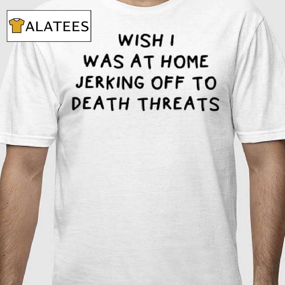 Wish I Was At Home Jerking Off To Death Threats Shirt