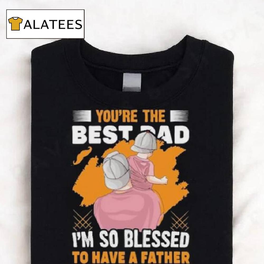 You’re The Bestad I’m So Blessed To Have A Father Like You Have A Father To Have Happy Father’s Day T Shirt